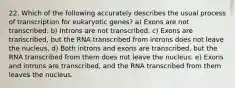 22. Which of the following accurately describes the usual process of transcription for eukaryotic genes? a) Exons are not transcribed. b) Introns are not transcribed. c) Exons are transcribed, but the RNA transcribed from introns does not leave the nucleus. d) Both introns and exons are transcribed, but the RNA transcribed from them does not leave the nucleus. e) Exons and introns are transcribed, and the RNA transcribed from them leaves the nucleus.