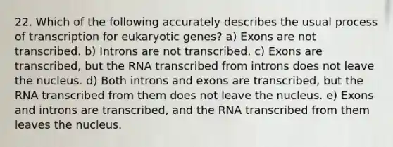 22. Which of the following accurately describes the usual process of transcription for eukaryotic genes? a) Exons are not transcribed. b) Introns are not transcribed. c) Exons are transcribed, but the RNA transcribed from introns does not leave the nucleus. d) Both introns and exons are transcribed, but the RNA transcribed from them does not leave the nucleus. e) Exons and introns are transcribed, and the RNA transcribed from them leaves the nucleus.