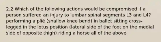 2.2 Which of the following actions would be compromised if a person suffered an injury to lumbar spinal segments L3 and L4? performing a plié (shallow knee bend) in ballet sitting cross-legged in the lotus position (lateral side of the foot on the medial side of opposite thigh) riding a horse all of the above