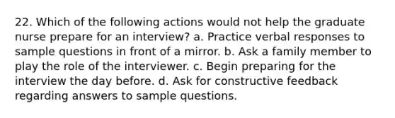 22. Which of the following actions would not help the graduate nurse prepare for an interview? a. Practice verbal responses to sample questions in front of a mirror. b. Ask a family member to play the role of the interviewer. c. Begin preparing for the interview the day before. d. Ask for constructive feedback regarding answers to sample questions.