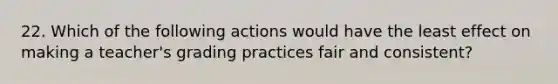 22. Which of the following actions would have the least effect on making a teacher's grading practices fair and consistent?