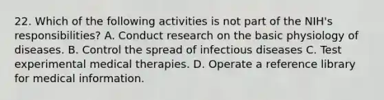 22. Which of the following activities is not part of the NIH's responsibilities? A. Conduct research on the basic physiology of diseases. B. Control the spread of infectious diseases C. Test experimental medical therapies. D. Operate a reference library for medical information.