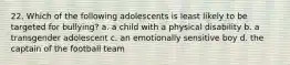 22. Which of the following adolescents is least likely to be targeted for bullying? a. a child with a physical disability b. a transgender adolescent c. an emotionally sensitive boy d. the captain of the football team