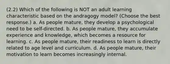 (2.2) Which of the following is NOT an adult learning characteristic based on the andragogy model? (Choose the best response.) a. As people mature, they develop a psychological need to be self-directed. b. As people mature, they accumulate experience and knowledge, which becomes a resource for learning. c. As people mature, their readiness to learn is directly related to age level and curriculum. d. As people mature, their motivation to learn becomes increasingly internal.