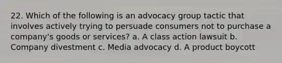 22. Which of the following is an advocacy group tactic that involves actively trying to persuade consumers not to purchase a company's goods or services? a. A class action lawsuit b. Company divestment c. Media advocacy d. A product boycott