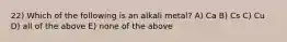 22) Which of the following is an alkali metal? A) Ca B) Cs C) Cu D) all of the above E) none of the above