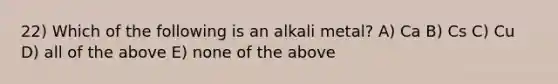 22) Which of the following is an alkali metal? A) Ca B) Cs C) Cu D) all of the above E) none of the above