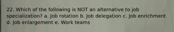 22. Which of the following is NOT an alternative to job specialization? a. Job rotation b. Job delegation c. Job enrichment d. Job enlargement e. Work teams