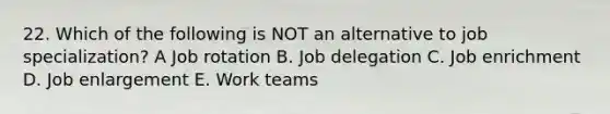 22. Which of the following is NOT an alternative to job specialization? A Job rotation B. Job delegation C. Job enrichment D. Job enlargement E. Work teams