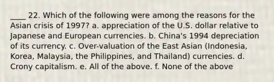 ____ 22. Which of the following were among the reasons for the Asian crisis of 1997? a. appreciation of the U.S. dollar relative to Japanese and European currencies. b. China's 1994 depreciation of its currency. c. Over-valuation of the East Asian (Indonesia, Korea, Malaysia, the Philippines, and Thailand) currencies. d. Crony capitalism. e. All of the above. f. None of the above