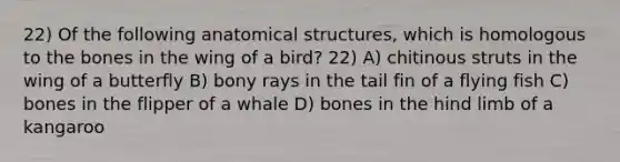 22) Of the following anatomical structures, which is homologous to the bones in the wing of a bird? 22) A) chitinous struts in the wing of a butterfly B) bony rays in the tail fin of a flying fish C) bones in the flipper of a whale D) bones in the hind limb of a kangaroo