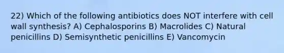 22) Which of the following antibiotics does NOT interfere with cell wall synthesis? A) Cephalosporins B) Macrolides C) Natural penicillins D) Semisynthetic penicillins E) Vancomycin