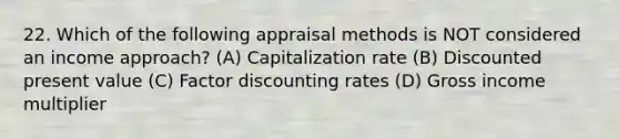 22. Which of the following appraisal methods is NOT considered an income approach? (A) Capitalization rate (B) Discounted present value (C) Factor discounting rates (D) Gross income multiplier