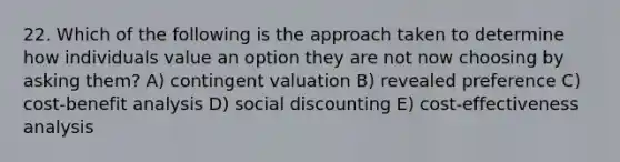 22. Which of the following is the approach taken to determine how individuals value an option they are not now choosing by asking them? A) contingent valuation B) revealed preference C) cost-benefit analysis D) social discounting E) cost-effectiveness analysis