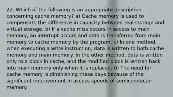 22. Which of the following is an appropriate description concerning cache memory? a) Cache memory is used to compensate the difference in capacity between real storage and virtual storage. b) If a cache miss occurs in access to main memory, an interrupt occurs and data is transferred from main memory to cache memory by the program. c) In one method, when executing a write instruction, data is written to both cache memory and main memory. In the other method, data is written only to a block in cache, and the modified block is written back into main memory only when it is replaced. d) The need for cache memory is diminishing these days because of the significant improvement in access speeds of semiconductor memory.