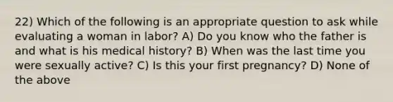 22) Which of the following is an appropriate question to ask while evaluating a woman in labor? A) Do you know who the father is and what is his medical history? B) When was the last time you were sexually active? C) Is this your first pregnancy? D) None of the above