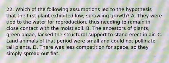 22. Which of the following assumptions led to the hypothesis that the first plant exhibited low, sprawling growth? A. They were tied to the water for reproduction, thus needing to remain in close contact with the moist soil. B. The ancestors of plants, green algae, lacked the structural support to stand erect in air. C. Land animals of that period were small and could not pollinate tall plants. D. There was less competition for space, so they simply spread out flat.