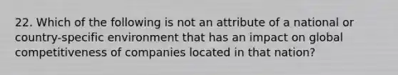 22. Which of the following is not an attribute of a national or country-specific environment that has an impact on global competitiveness of companies located in that nation?