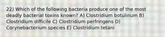 22) Which of the following bacteria produce one of the most deadly bacterial toxins known? A) Clostridium botulinum B) Clostridium difficile C) Clostridium perfringens D) Corynebacterium species E) Clostridium tetani