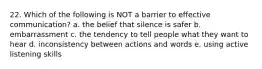 22. Which of the following is NOT a barrier to effective communication? a. the belief that silence is safer b. embarrassment c. the tendency to tell people what they want to hear d. inconsistency between actions and words e. using active listening skills