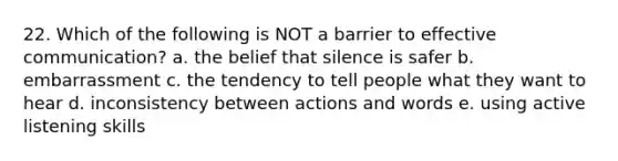 22. Which of the following is NOT a barrier to effective communication? a. the belief that silence is safer b. embarrassment c. the tendency to tell people what they want to hear d. inconsistency between actions and words e. using active listening skills