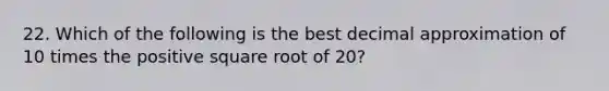 22. Which of the following is the best decimal approximation of 10 times the positive square root of 20?