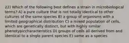 22) Which of the following best defines a strain in microbiological terms? A) a pure culture that is not totally identical to other cultures of the same species B) a group of organisms with a limited geographical distribution C) a mixed population of cells, which are genetically distinct, but with highly similar phenotypiccharacteristics D) groups of cells all derived from and identical to a single parent species E) same as a species