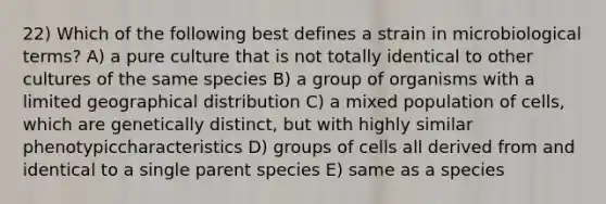 22) Which of the following best defines a strain in microbiological terms? A) a pure culture that is not totally identical to other cultures of the same species B) a group of organisms with a limited geographical distribution C) a mixed population of cells, which are genetically distinct, but with highly similar phenotypiccharacteristics D) groups of cells all derived from and identical to a single parent species E) same as a species