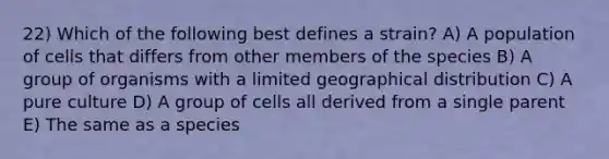 22) Which of the following best defines a strain? A) A population of cells that differs from other members of the species B) A group of organisms with a limited geographical distribution C) A pure culture D) A group of cells all derived from a single parent E) The same as a species