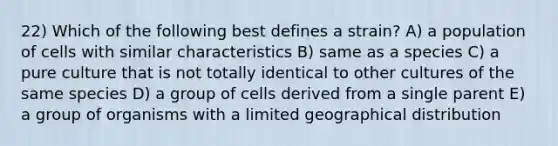 22) Which of the following best defines a strain? A) a population of cells with similar characteristics B) same as a species C) a pure culture that is not totally identical to other cultures of the same species D) a group of cells derived from a single parent E) a group of organisms with a limited geographical distribution