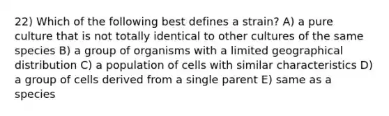 22) Which of the following best defines a strain? A) a pure culture that is not totally identical to other cultures of the same species B) a group of organisms with a limited geographical distribution C) a population of cells with similar characteristics D) a group of cells derived from a single parent E) same as a species