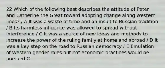 22 Which of the following best describes the attitude of Peter and Catherine the Great toward adopting change along Western lines? / A It was a waste of time and an insult to Russian tradition / B Its harmless influence was allowed to spread without interference / C It was a source of new ideas and methods to increase the power of the ruling family at home and abroad / D It was a key step on the road to Russian democracy / E Emulation of Western gender roles but not economic practices would be pursued C