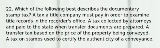 22. Which of the following best describes the documentary stamp tax? A tax a title company must pay in order to examine title records in the recorder's office. A tax collected by attorneys and paid to the state when transfer documents are prepared. A transfer tax based on the price of the property being conveyed. A tax on stamps used to certify the authenticity of a conveyance.