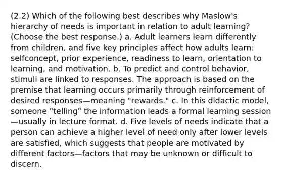 (2.2) Which of the following best describes why Maslow's hierarchy of needs is important in relation to adult learning? (Choose the best response.) a. Adult learners learn differently from children, and five key principles affect how adults learn: selfconcept, prior experience, readiness to learn, orientation to learning, and motivation. b. To predict and control behavior, stimuli are linked to responses. The approach is based on the premise that learning occurs primarily through reinforcement of desired responses—meaning "rewards." c. In this didactic model, someone "telling" the information leads a formal learning session—usually in lecture format. d. Five levels of needs indicate that a person can achieve a higher level of need only after lower levels are satisfied, which suggests that people are motivated by different factors—factors that may be unknown or difficult to discern.