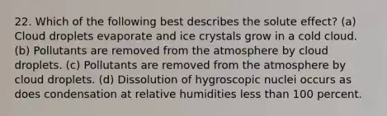 22. Which of the following best describes the solute effect? (a) Cloud droplets evaporate and ice crystals grow in a cold cloud. (b) Pollutants are removed from the atmosphere by cloud droplets. (c) Pollutants are removed from the atmosphere by cloud droplets. (d) Dissolution of hygroscopic nuclei occurs as does condensation at relative humidities less than 100 percent.