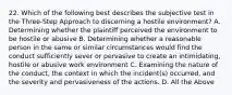 22. Which of the following best describes the subjective test in the Three-Step Approach to discerning a hostile environment? A. Determining whether the plaintiff perceived the environment to be hostile or abusive B. Determining whether a reasonable person in the same or similar circumstances would find the conduct sufficiently sever or pervasive to create an intimidating, hostile or abusive work environment C. Examining the nature of the conduct, the context in which the incident(s) occurred, and the severity and pervasiveness of the actions. D. All the Above