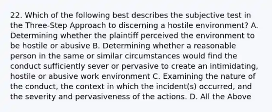 22. Which of the following best describes the subjective test in the Three-Step Approach to discerning a hostile environment? A. Determining whether the plaintiff perceived the environment to be hostile or abusive B. Determining whether a reasonable person in the same or similar circumstances would find the conduct sufficiently sever or pervasive to create an intimidating, hostile or abusive work environment C. Examining the nature of the conduct, the context in which the incident(s) occurred, and the severity and pervasiveness of the actions. D. All the Above