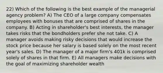 22) Which of the following is the best example of the managerial agency problem? A) The CEO of a large company compensates employees with bonuses that are comprised of shares in the company. B) Acting in shareholder's best interests, the manager takes risks that the bondholders prefer she not take. C) A manager avoids making risky decisions that would increase the stock price because her salary is based solely on the most recent year's sales. D) The manager of a major firm's 401k is comprised solely of shares in that firm. E) All managers make decisions with the goal of maximizing shareholder wealth