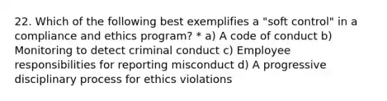 22. Which of the following best exemplifies a "soft control" in a compliance and ethics program? * a) A code of conduct b) Monitoring to detect criminal conduct c) Employee responsibilities for reporting misconduct d) A progressive disciplinary process for ethics violations