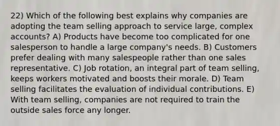 22) Which of the following best explains why companies are adopting the team selling approach to service large, complex accounts? A) Products have become too complicated for one salesperson to handle a large company's needs. B) Customers prefer dealing with many salespeople rather than one sales representative. C) Job rotation, an integral part of team selling, keeps workers motivated and boosts their morale. D) Team selling facilitates the evaluation of individual contributions. E) With team selling, companies are not required to train the outside sales force any longer.