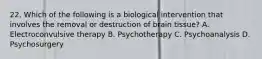 22. Which of the following is a biological intervention that involves the removal or destruction of brain tissue? A. Electroconvulsive therapy B. Psychotherapy C. Psychoanalysis D. Psychosurgery