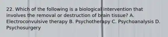 22. Which of the following is a biological intervention that involves the removal or destruction of brain tissue? A. Electroconvulsive therapy B. Psychotherapy C. Psychoanalysis D. Psychosurgery