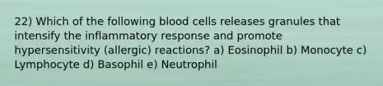 22) Which of the following blood cells releases granules that intensify the inflammatory response and promote hypersensitivity (allergic) reactions? a) Eosinophil b) Monocyte c) Lymphocyte d) Basophil e) Neutrophil