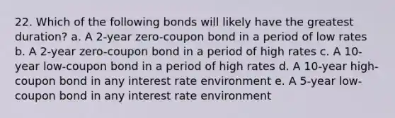 22. Which of the following bonds will likely have the greatest duration? a. A 2-year zero-coupon bond in a period of low rates b. A 2-year zero-coupon bond in a period of high rates c. A 10-year low-coupon bond in a period of high rates d. A 10-year high-coupon bond in any interest rate environment e. A 5-year low-coupon bond in any interest rate environment