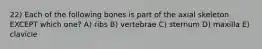 22) Each of the following bones is part of the axial skeleton EXCEPT which one? A) ribs B) vertebrae C) sternum D) maxilla E) clavicle