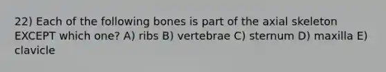 22) Each of the following bones is part of the axial skeleton EXCEPT which one? A) ribs B) vertebrae C) sternum D) maxilla E) clavicle