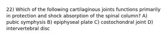 22) Which of the following cartilaginous joints functions primarily in protection and shock absorption of the spinal column? A) pubic symphysis B) epiphyseal plate C) costochondral joint D) intervertebral disc