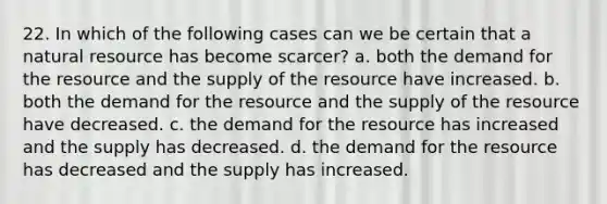 22. In which of the following cases can we be certain that a natural resource has become scarcer? a. both the demand for the resource and the supply of the resource have increased. b. both the demand for the resource and the supply of the resource have decreased. c. the demand for the resource has increased and the supply has decreased. d. the demand for the resource has decreased and the supply has increased.