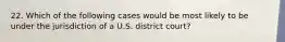 22. Which of the following cases would be most likely to be under the jurisdiction of a U.S. district court?