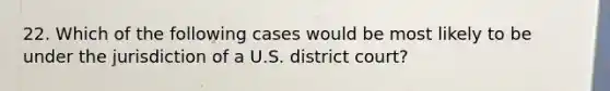 22. Which of the following cases would be most likely to be under the jurisdiction of a U.S. district court?